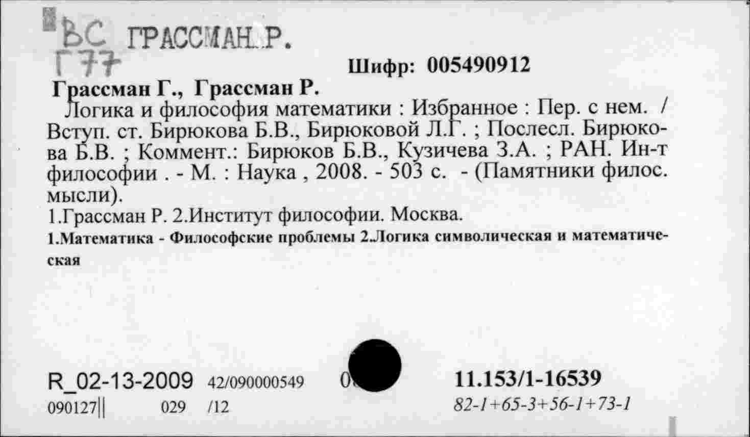 ﻿feC ГРАССМАН. P.
PFF	Шифр: 005490912
Грассман Г., Грассман Р.
Логика и философия математики : Избранное : Пер. с нем. / Вступ. ст. Бирюкова Б.В., Бирюковой Л.Г. ; Послесл. Бирюкова Б.В. ; Коммент.: Бирюков Б.В., Кузичева З.А. ; РАН. Ин-т философии . - М. : Наука , 2008. - 503 с. - (Памятники филос. мысли).
1.Грассман Р. 2.Институт философии. Москва.
1.Математика - Философские проблемы 2Логика символическая и математическая
R_02-13-2009 42/090000549
090127Ц	029 /12

11Л53/1-16539
82-1+65-3+56-1+73-1